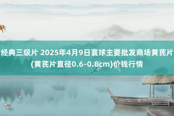 经典三级片 2025年4月9日寰球主要批发商场黄芪片(黄芪片直径0.6-0.8cm)价钱行情