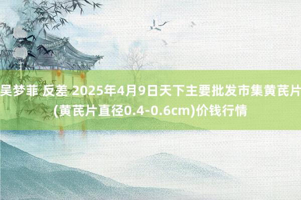 吴梦菲 反差 2025年4月9日天下主要批发市集黄芪片(黄芪片直径0.4-0.6cm)价钱行情
