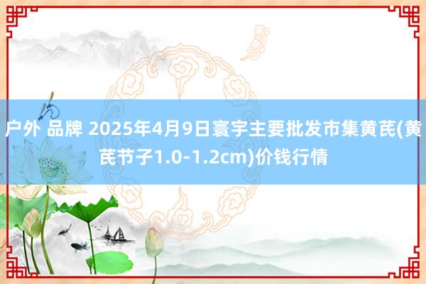 户外 品牌 2025年4月9日寰宇主要批发市集黄芪(黄芪节子1.0-1.2cm)价钱行情