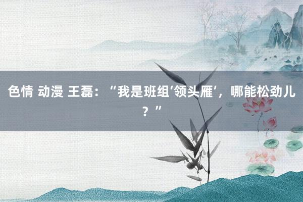 色情 动漫 王磊：“我是班组‘领头雁’，哪能松劲儿？”
