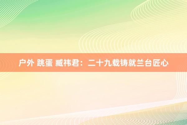 户外 跳蛋 臧祎君：二十九载铸就兰台匠心