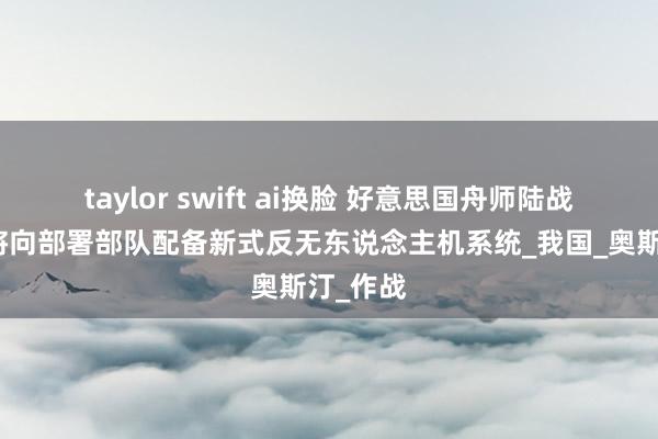 taylor swift ai换脸 好意思国舟师陆战队筹备将向部署部队配备新式反无东说念主机系统_我国_奥斯汀_作战