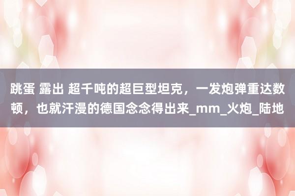 跳蛋 露出 超千吨的超巨型坦克，一发炮弹重达数顿，也就汗漫的德国念念得出来_mm_火炮_陆地