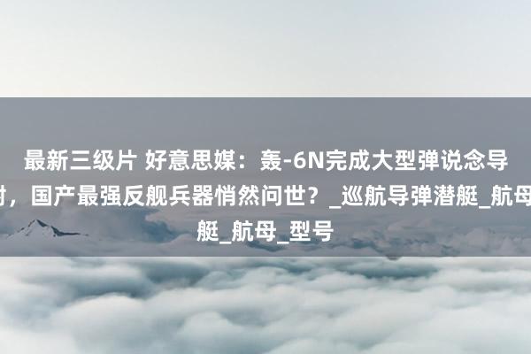 最新三级片 好意思媒：轰-6N完成大型弹说念导弹试射，国产最强反舰兵器悄然问世？_巡航导弹潜艇_航母_型号