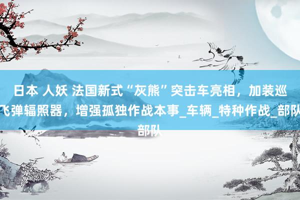 日本 人妖 法国新式“灰熊”突击车亮相，加装巡飞弹辐照器，增强孤独作战本事_车辆_特种作战_部队