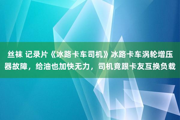 丝袜 记录片《冰路卡车司机》冰路卡车涡轮增压器故障，给油也加快无力，司机竟跟卡友互换负载
