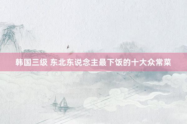 韩国三级 东北东说念主最下饭的十大众常菜