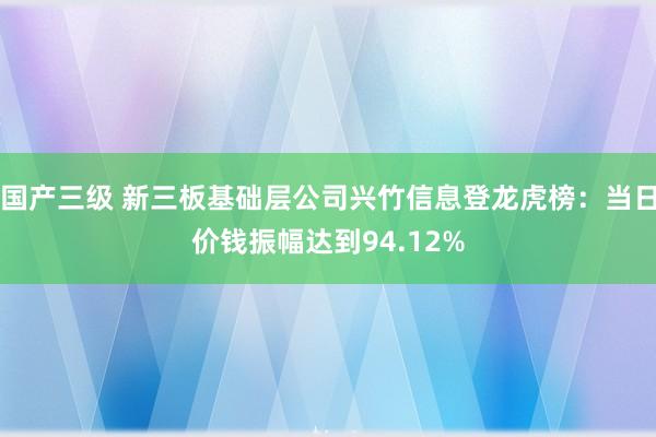国产三级 新三板基础层公司兴竹信息登龙虎榜：当日价钱振幅达到94.12%