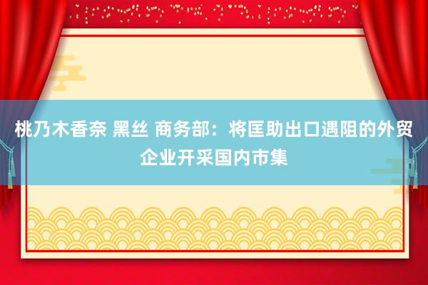 桃乃木香奈 黑丝 商务部：将匡助出口遇阻的外贸企业开采国内市集