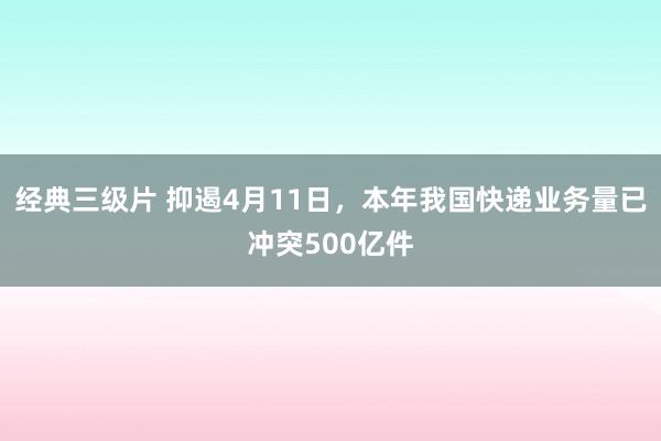 经典三级片 抑遏4月11日，本年我国快递业务量已冲突500亿件