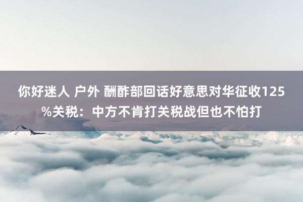 你好迷人 户外 酬酢部回话好意思对华征收125%关税：中方不肯打关税战但也不怕打