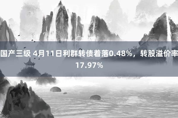 国产三级 4月11日利群转债着落0.48%，转股溢价率17.97%