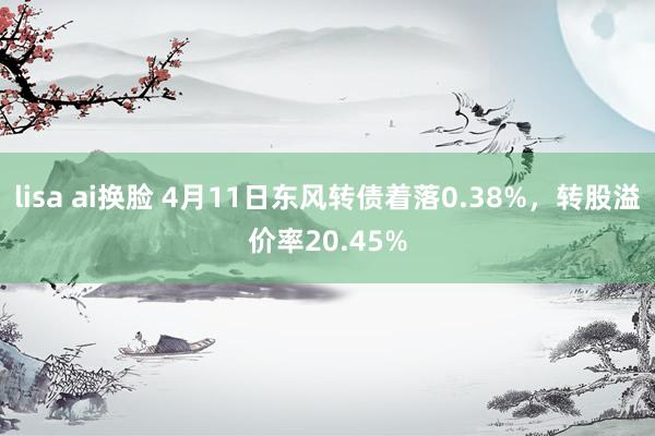 lisa ai换脸 4月11日东风转债着落0.38%，转股溢价率20.45%