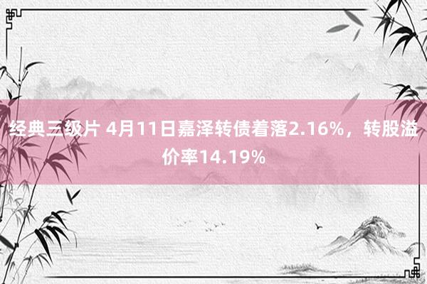 经典三级片 4月11日嘉泽转债着落2.16%，转股溢价率14.19%