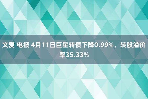 文爱 电报 4月11日巨星转债下降0.99%，转股溢价率35.33%