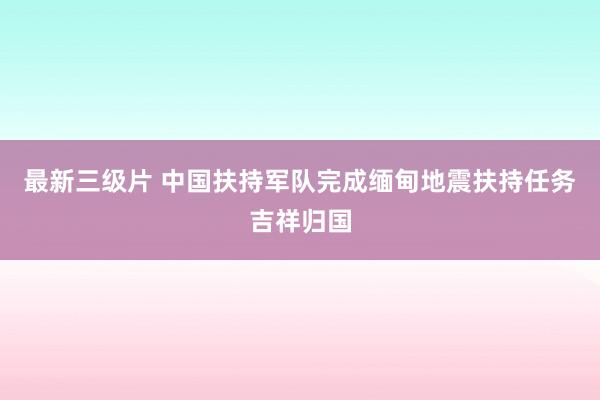 最新三级片 中国扶持军队完成缅甸地震扶持任务吉祥归国