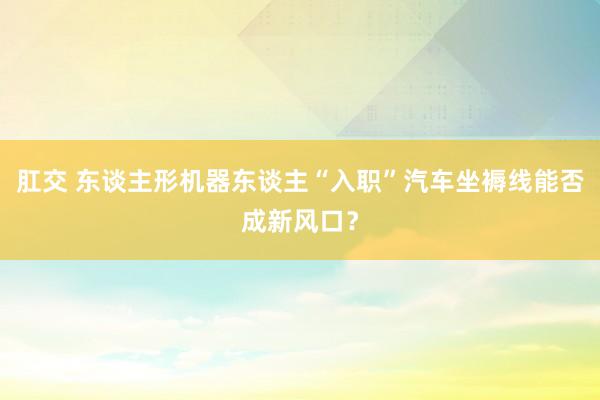 肛交 东谈主形机器东谈主“入职”汽车坐褥线能否成新风口？