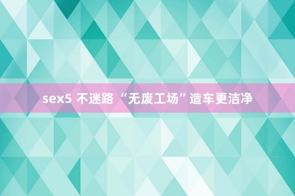 sex5 不迷路 “无废工场”造车更洁净