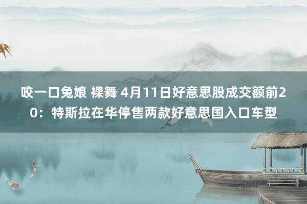 咬一口兔娘 裸舞 4月11日好意思股成交额前20：特斯拉在华停售两款好意思国入口车型