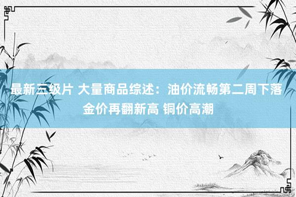 最新三级片 大量商品综述：油价流畅第二周下落 金价再翻新高 铜价高潮