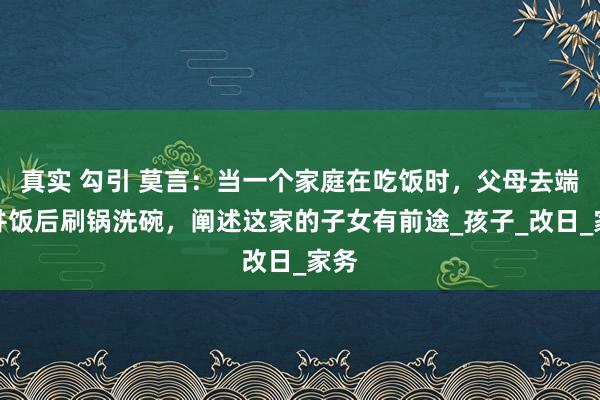 真实 勾引 莫言：当一个家庭在吃饭时，父母去端饭并饭后刷锅洗碗，阐述这家的子女有前途_孩子_改日_家务