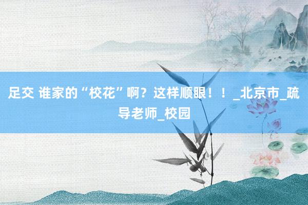 足交 谁家的“校花”啊？这样顺眼！！_北京市_疏导老师_校园