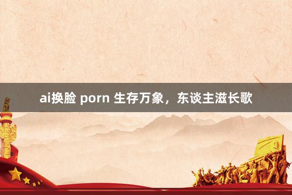 ai换脸 porn 生存万象，东谈主滋长歌