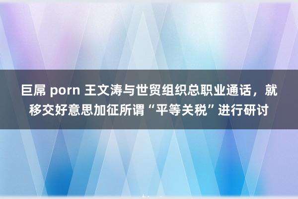 巨屌 porn 王文涛与世贸组织总职业通话，就移交好意思加征所谓“平等关税”进行研讨