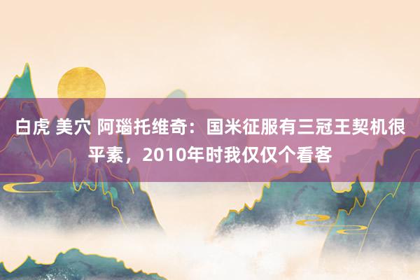 白虎 美穴 阿瑙托维奇：国米征服有三冠王契机很平素，2010年时我仅仅个看客