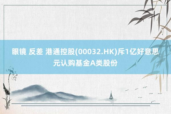 眼镜 反差 港通控股(00032.HK)斥1亿好意思元认购基金A类股份