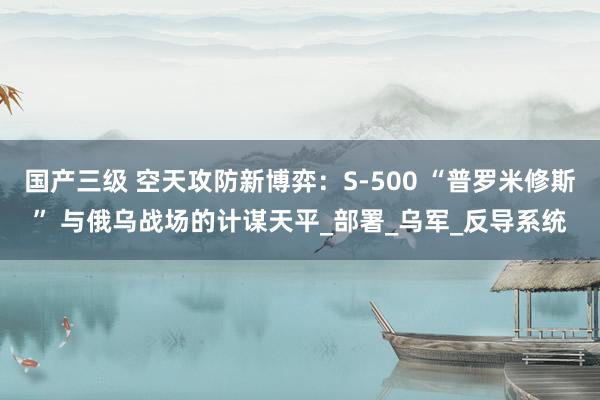 国产三级 空天攻防新博弈：S-500 “普罗米修斯” 与俄乌战场的计谋天平_部署_乌军_反导系统
