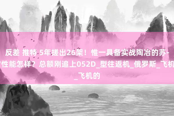 反差 推特 5年搓出26架！惟一具备实战陶冶的苏-57性能怎样？总额刚追上052D_型往返机_俄罗斯_飞机的