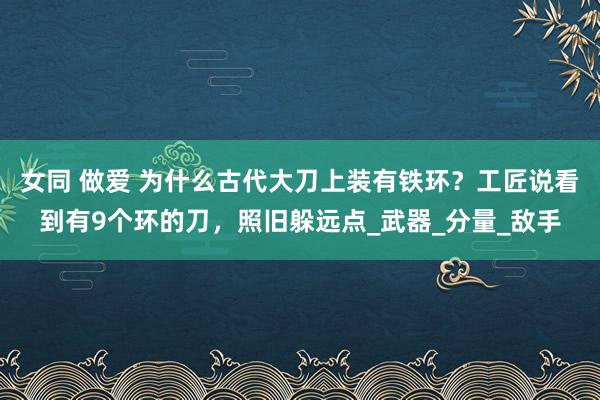 女同 做爱 为什么古代大刀上装有铁环？工匠说看到有9个环的刀，照旧躲远点_武器_分量_敌手