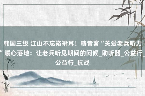 韩国三级 江山不忘袼褙耳！畴昔客“关爱老兵听力野心”暖心落地：让老兵听见期间的问候_助听器_公益行_抗战
