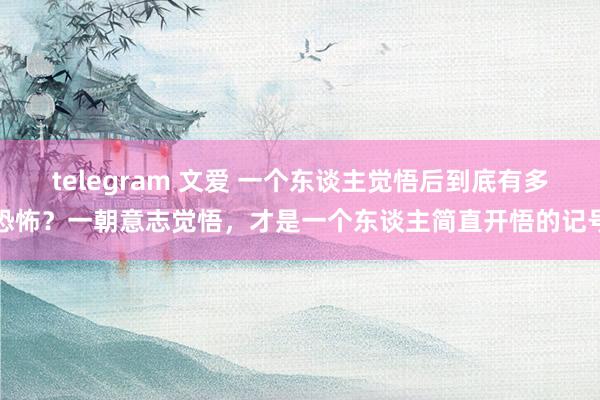 telegram 文爱 一个东谈主觉悟后到底有多恐怖？一朝意志觉悟，才是一个东谈主简直开悟的记号