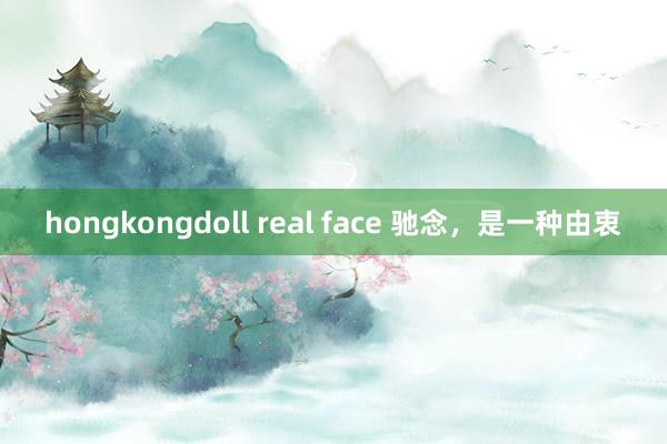 hongkongdoll real face 驰念，是一种由衷