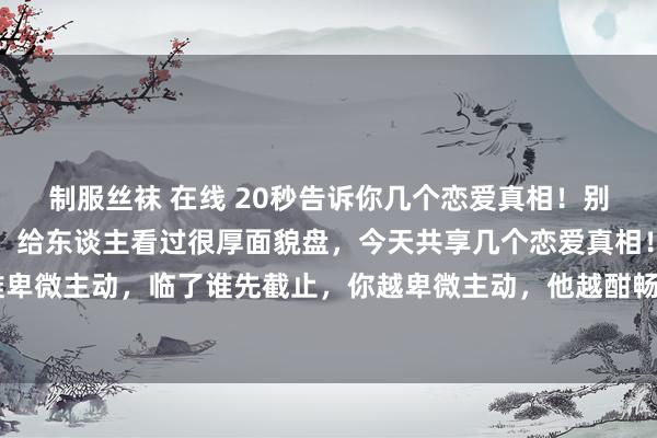 制服丝袜 在线 20秒告诉你几个恋爱真相！别不信！ 我是一个先生，给东谈主看过很厚面貌盘，今天共享几个恋爱真相！ 领先，两个东谈主谁卑微主动，临了谁先截止，你越卑微主动，他越酣畅，他会嗅觉你的付出是理所应当！这时辰，即使你冲突底