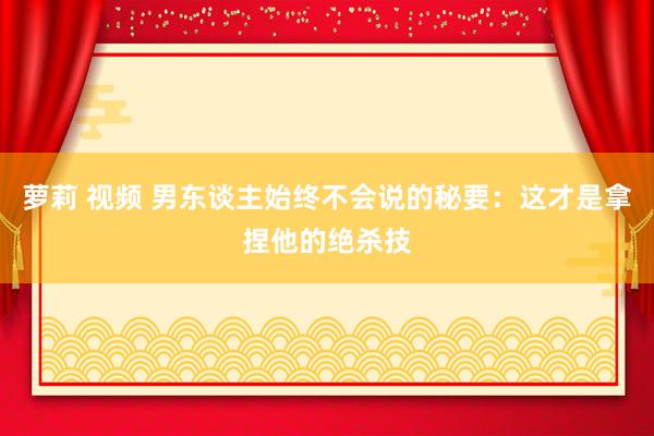萝莉 视频 男东谈主始终不会说的秘要：这才是拿捏他的绝杀技
