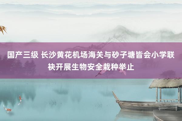 国产三级 长沙黄花机场海关与砂子塘皆会小学联袂开展生物安全栽种举止