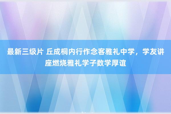 最新三级片 丘成桐内行作念客雅礼中学，学友讲座燃烧雅礼学子数学厚谊
