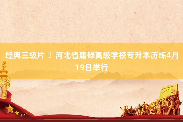 经典三级片 ​河北省庸碌高级学校专升本历练4月19日举行