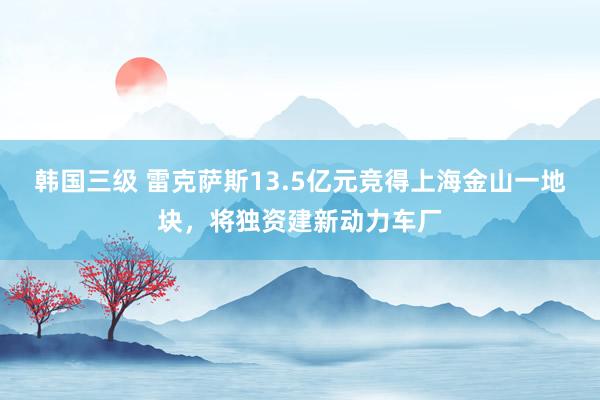 韩国三级 雷克萨斯13.5亿元竞得上海金山一地块，将独资建新动力车厂