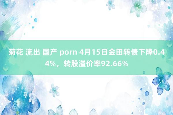 菊花 流出 国产 porn 4月15日金田转债下降0.44%，转股溢价率92.66%