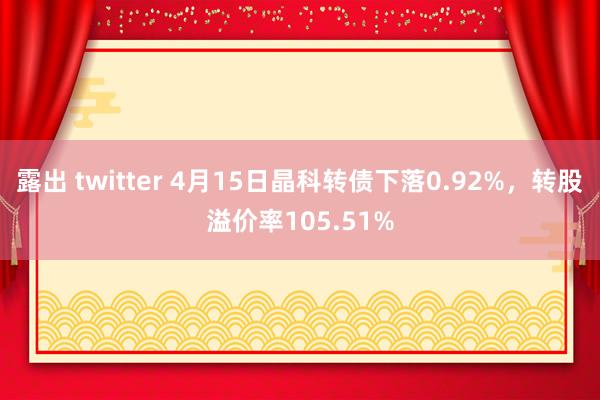 露出 twitter 4月15日晶科转债下落0.92%，转股溢价率105.51%
