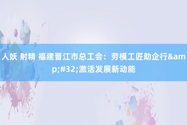 人妖 射精 福建晋江市总工会：劳模工匠助企行&#32;激活发展新动能