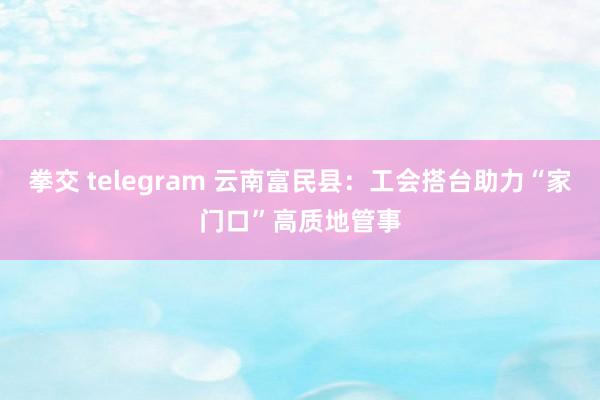 拳交 telegram 云南富民县：工会搭台助力“家门口”高质地管事