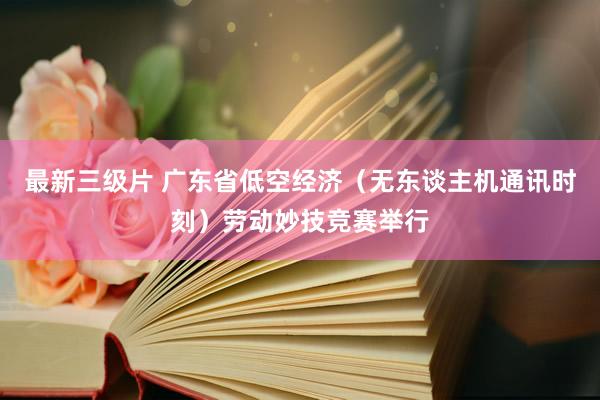 最新三级片 广东省低空经济（无东谈主机通讯时刻）劳动妙技竞赛举行