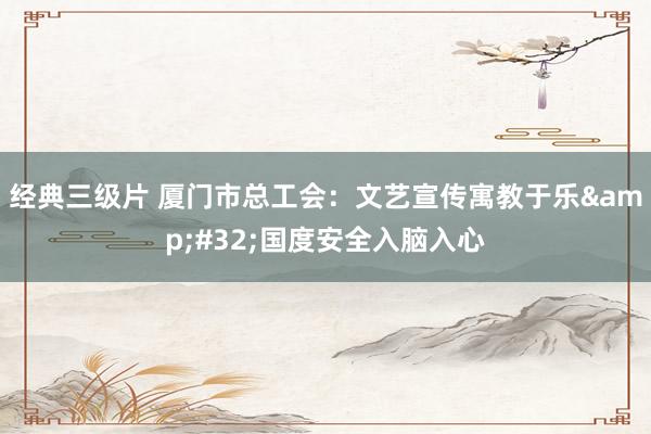 经典三级片 厦门市总工会：文艺宣传寓教于乐&#32;国度安全入脑入心