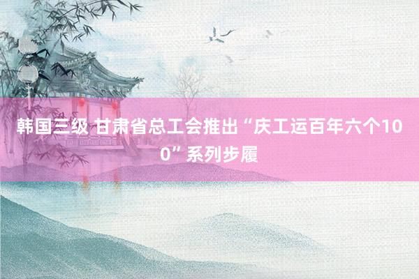 韩国三级 甘肃省总工会推出“庆工运百年六个100”系列步履