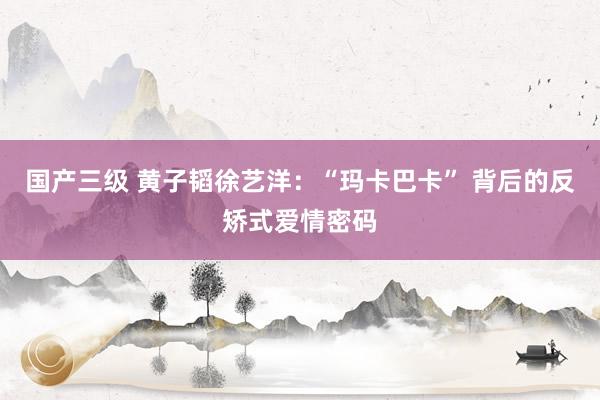 国产三级 黄子韬徐艺洋：“玛卡巴卡” 背后的反矫式爱情密码